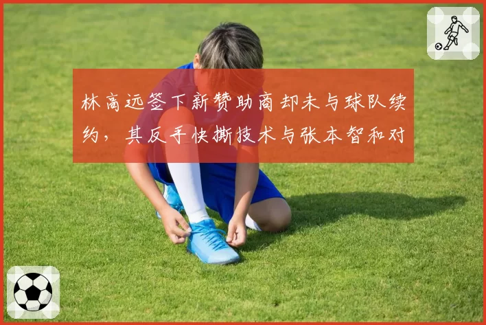 林高远签下新赞助商却未与球队续约，其反手快撕技术与张本智和对比优劣势明显