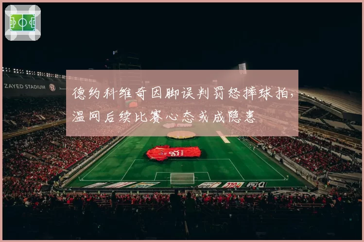 德约科维奇因脚误判罚怒摔球拍，温网后续比赛心态或成隐患