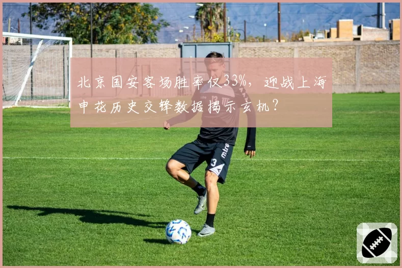 北京国安客场胜率仅33%，迎战上海申花历史交锋数据揭示玄机？