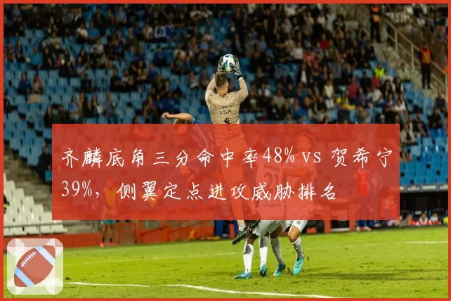 齐麟底角三分命中率48% vs 贺希宁39%,侧翼定点进攻威胁排名
