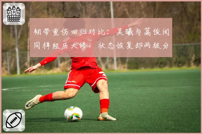 韧带重伤回归对比：吴曦与蒿俊闵同样经历大修，状态恢复却两极分化