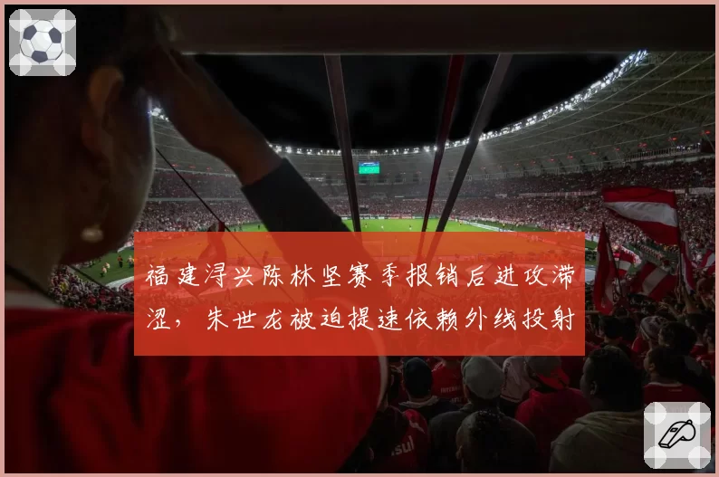 福建浔兴陈林坚赛季报销后进攻滞涩，朱世龙被迫提速依赖外线投射