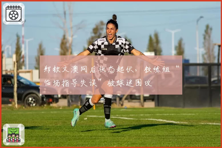 郑钦文澳网后状态起伏，教练组“临场指导失误”被球迷围攻