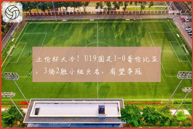 土伦杯大冷!U19国足1-0哥伦比亚,3场2胜小组头名,有望争冠