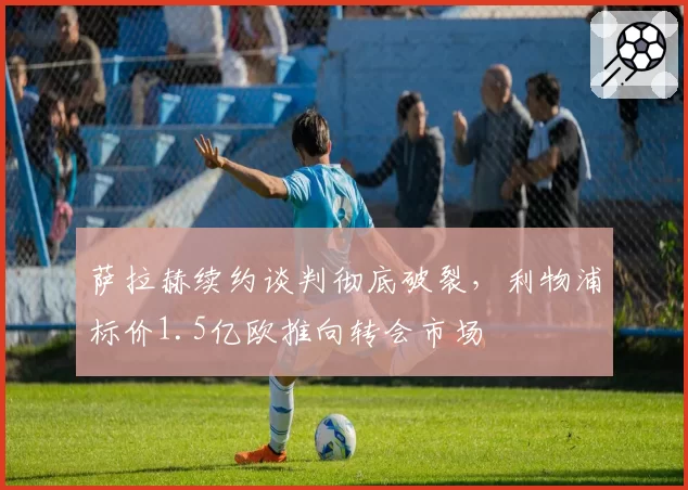 萨拉赫续约谈判彻底破裂，利物浦标价1.5亿欧推向转会市场