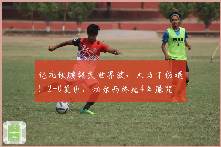 亿元铁腰错失世界波,大马丁伤退!2-0复仇,切尔西终结4年魔咒