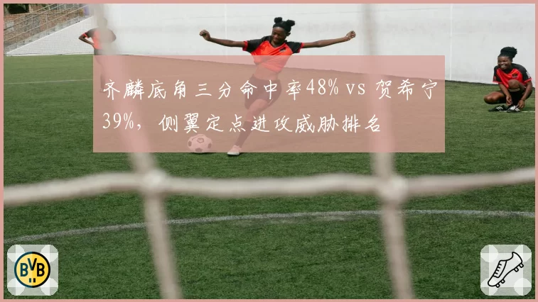 齐麟底角三分命中率48% vs 贺希宁39%,侧翼定点进攻威胁排名