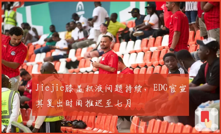 Jiejie膝盖积液问题持续，EDG官宣其复出时间推迟至七月