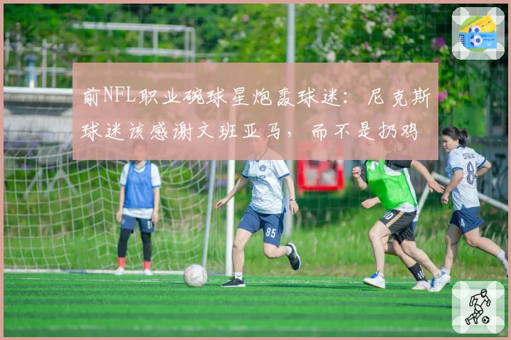 前NFL职业碗球星炮轰球迷:尼克斯球迷该感谢文班亚马,而不是扔鸡蛋