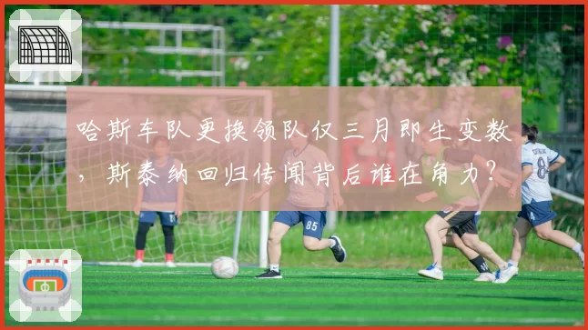 哈斯车队更换领队仅三月即生变数，斯泰纳回归传闻背后谁在角力？