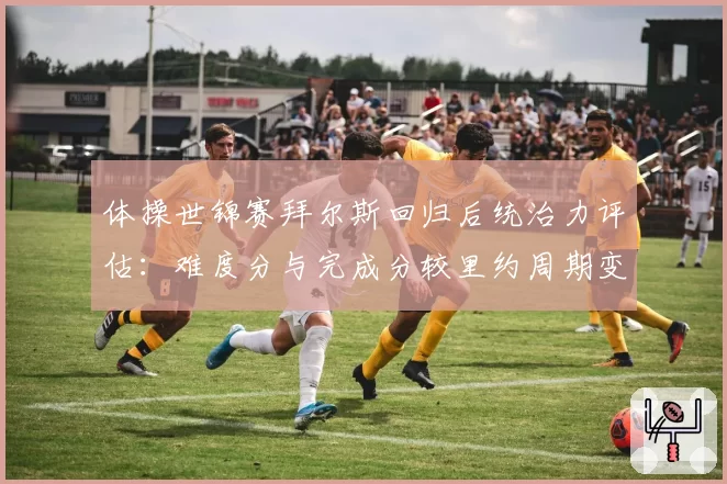 体操世锦赛拜尔斯回归后统治力评估:难度分与完成分较里约周期变化