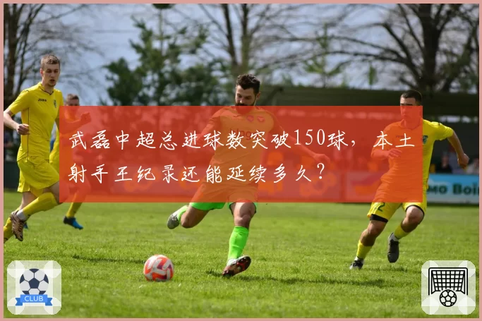 武磊中超总进球数突破150球，本土射手王纪录还能延续多久？