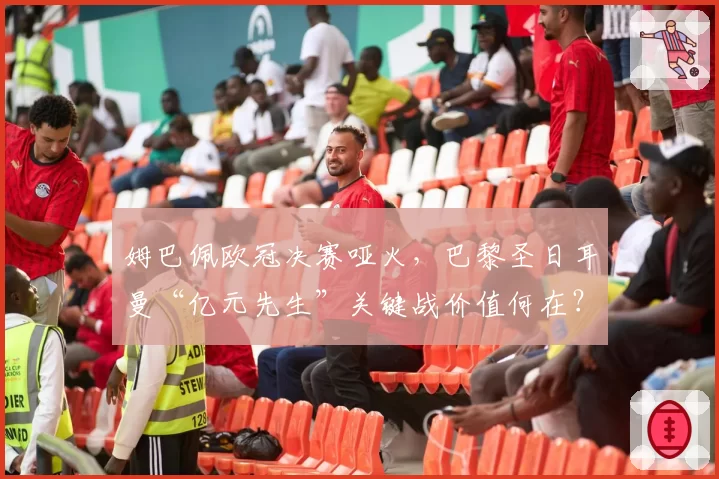 姆巴佩欧冠决赛哑火,巴黎圣日耳曼“亿元先生”关键战价值何在?