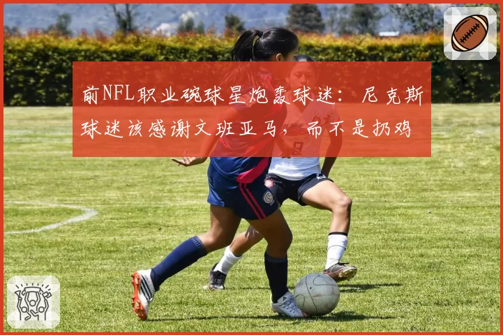 前NFL职业碗球星炮轰球迷：尼克斯球迷该感谢文班亚马，而不是扔鸡蛋