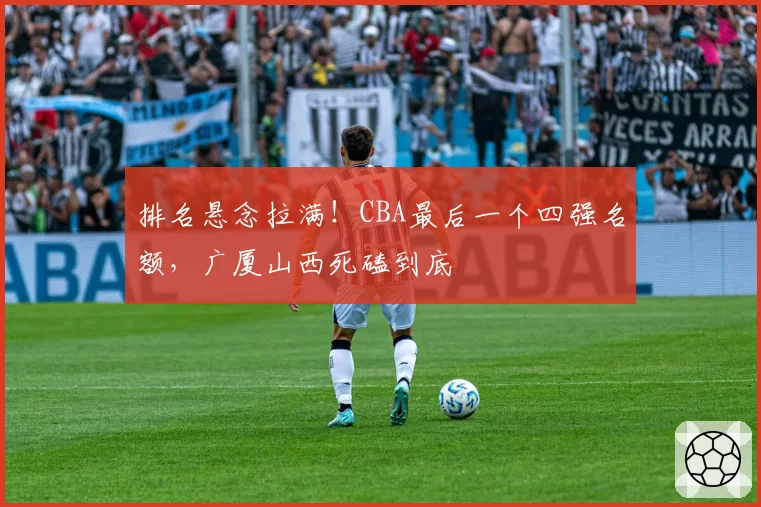排名悬念拉满！CBA最后一个四强名额，广厦山西死磕到底