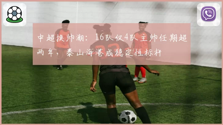 中超换帅潮：16队仅4队主帅任期超两年，泰山海港成稳定性标杆