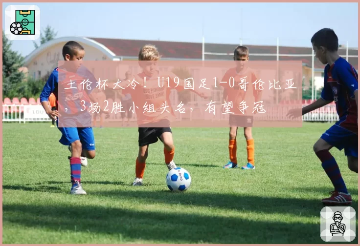 土伦杯大冷!U19国足1-0哥伦比亚,3场2胜小组头名,有望争冠