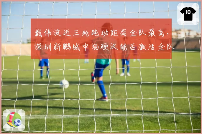 戴伟浚近三轮跑动距离全队最高，深圳新鹏城中场硬汉能否激活全队？