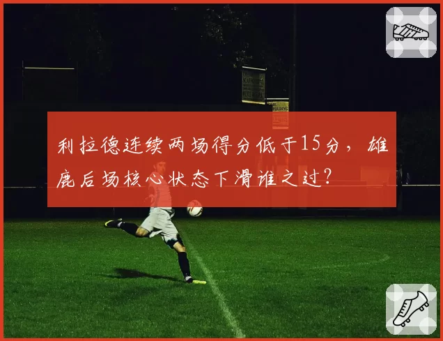 利拉德连续两场得分低于15分,雄鹿后场核心状态下滑谁之过?