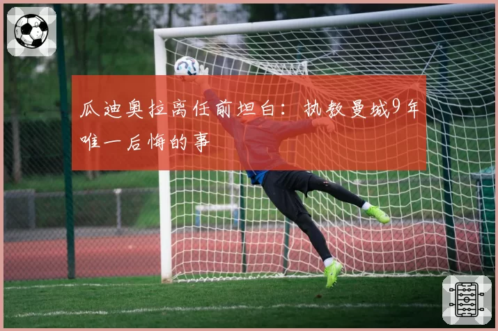 瓜迪奥拉离任前坦白:执教曼城9年唯一后悔的事