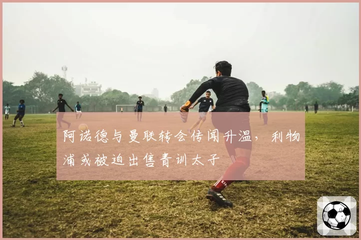 阿诺德与曼联转会传闻升温,利物浦或被迫出售青训太子