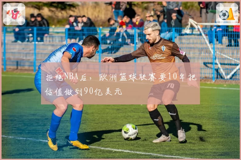 拒绝NBA后，欧洲篮球联赛要10年把估值做到90亿美元