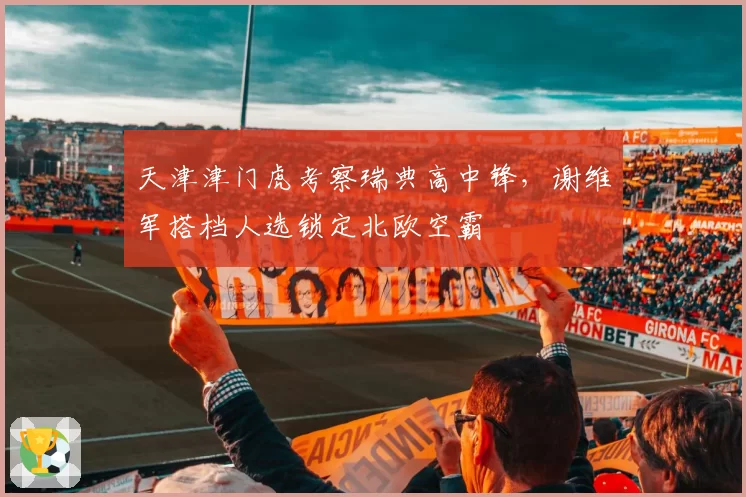天津津门虎考察瑞典高中锋，谢维军搭档人选锁定北欧空霸