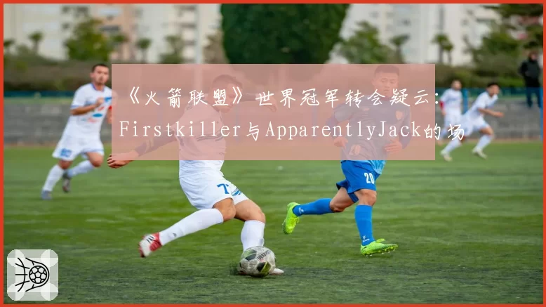 《火箭联盟》世界冠军转会疑云：Firstkiller与ApparentlyJack的场均助攻与组织能力数据拆解