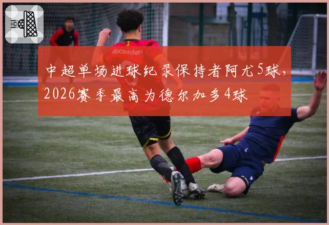 中超单场进球纪录保持者阿尤5球,2026赛季最高为德尔加多4球