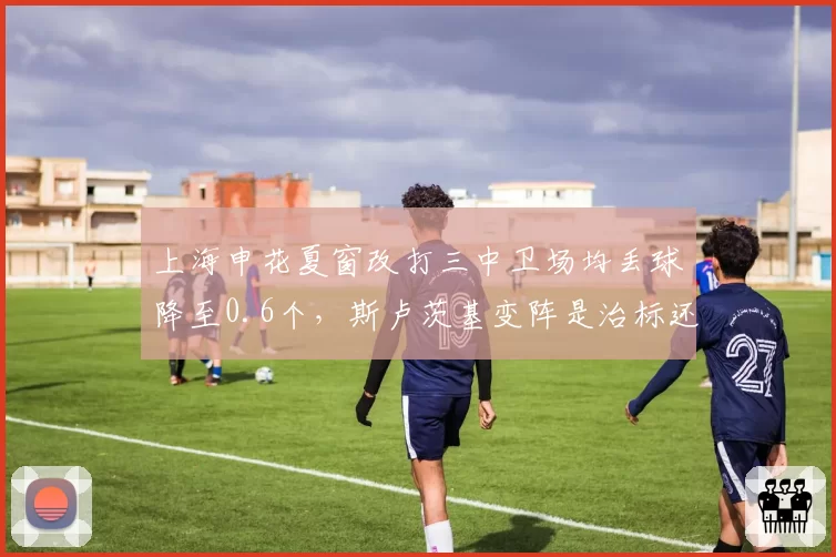 上海申花夏窗改打三中卫场均丢球降至0.6个,斯卢茨基变阵是治标还是治本?