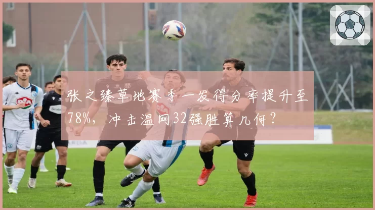 张之臻草地赛季一发得分率提升至78%，冲击温网32强胜算几何？