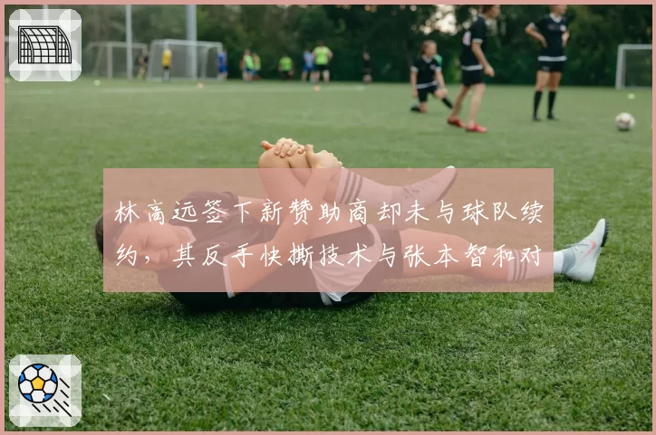 林高远签下新赞助商却未与球队续约，其反手快撕技术与张本智和对比优劣势明显