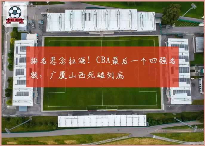 排名悬念拉满！CBA最后一个四强名额，广厦山西死磕到底