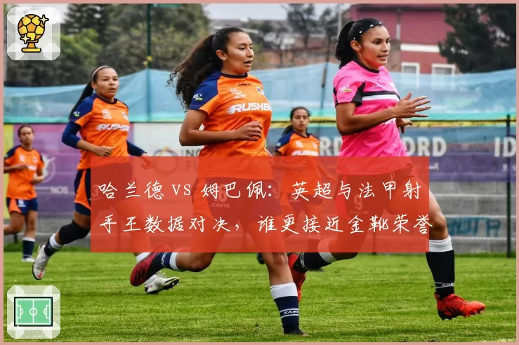 哈兰德 vs 姆巴佩:英超与法甲射手王数据对决,谁更接近金靴荣誉?