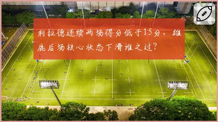 利拉德连续两场得分低于15分,雄鹿后场核心状态下滑谁之过?