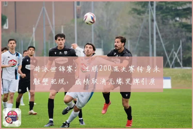 游泳世锦赛：汪顺200混决赛转身未触壁犯规，成绩取消无缘奖牌引质疑