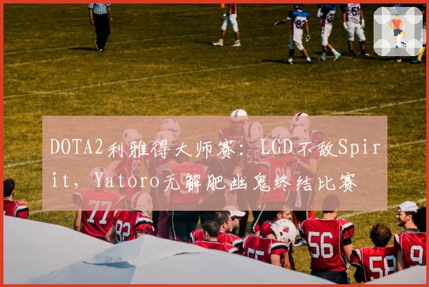 DOTA2利雅得大师赛:LGD不敌Spirit,Yatoro无解肥幽鬼终结比赛