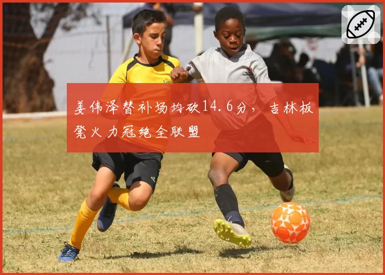 姜伟泽替补场均砍14.6分，吉林板凳火力冠绝全联盟