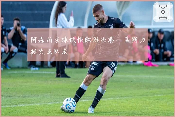 阿森纳点球饮恨欧冠决赛，莱斯力挺失点队友