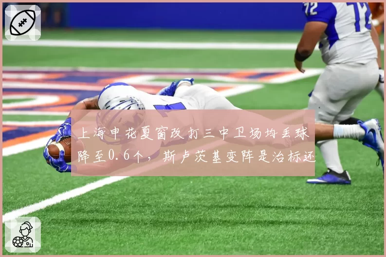 上海申花夏窗改打三中卫场均丢球降至0.6个,斯卢茨基变阵是治标还是治本?