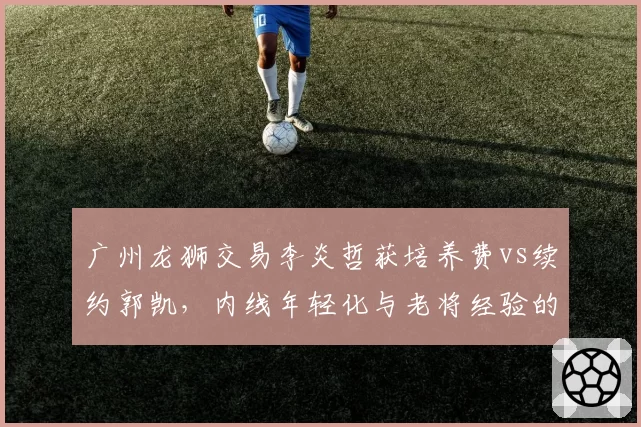 广州龙狮交易李炎哲获培养费vs续约郭凯，内线年轻化与老将经验的价值评估