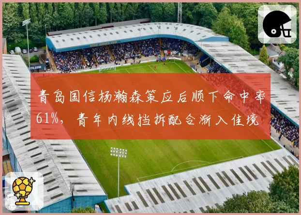 青岛国信杨瀚森策应后顺下命中率61%，青年内线挡拆配合渐入佳境