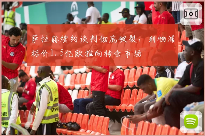 萨拉赫续约谈判彻底破裂，利物浦标价1.5亿欧推向转会市场