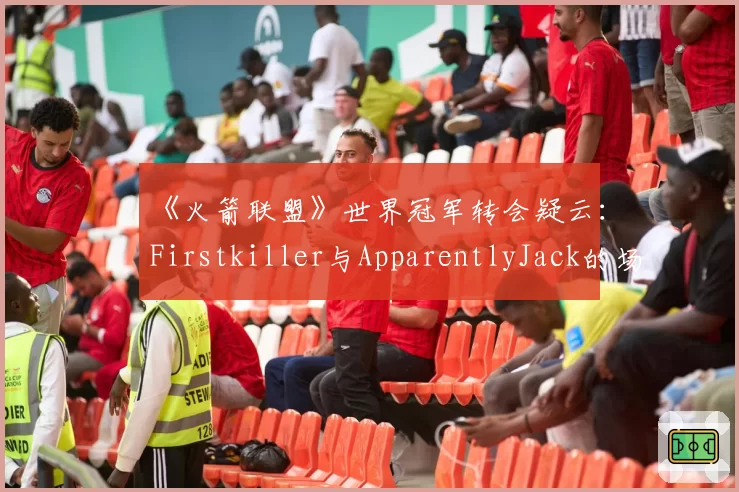 《火箭联盟》世界冠军转会疑云：Firstkiller与ApparentlyJack的场均助攻与组织能力数据拆解