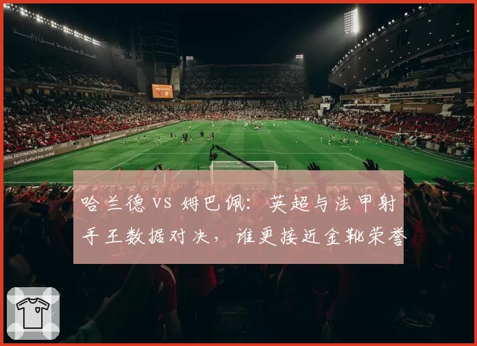 哈兰德 vs 姆巴佩:英超与法甲射手王数据对决,谁更接近金靴荣誉?