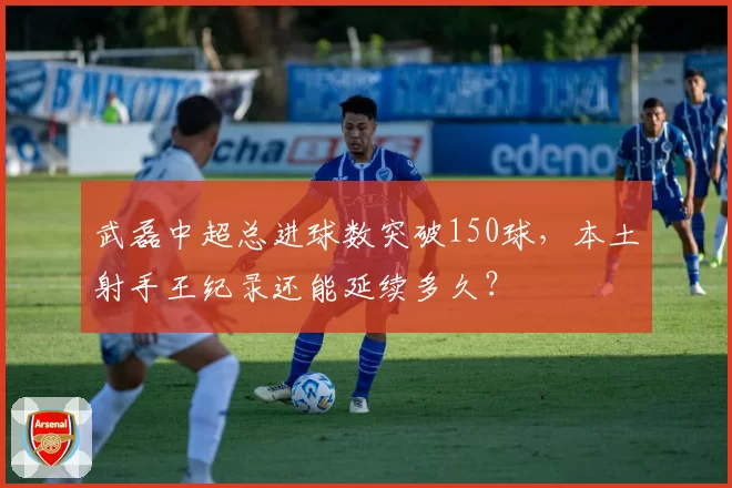 武磊中超总进球数突破150球，本土射手王纪录还能延续多久？