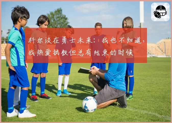 科尔谈在勇士未来：我也不知道，我热爱执教但总有结束的时候