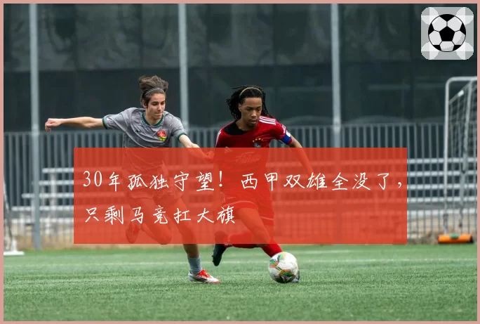 30年孤独守望！西甲双雄全没了，只剩马竞扛大旗