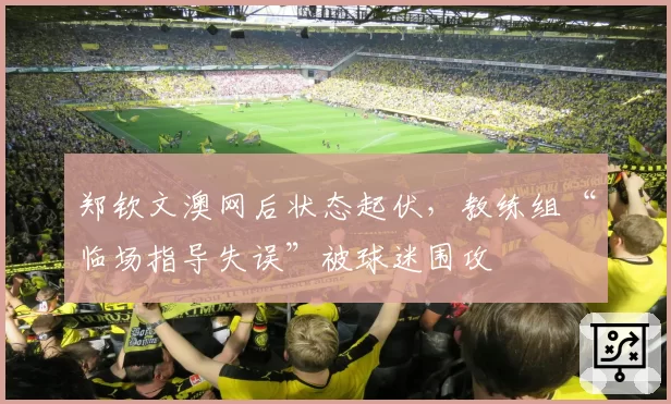郑钦文澳网后状态起伏，教练组“临场指导失误”被球迷围攻