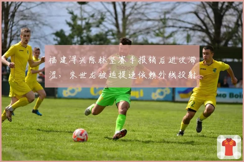 福建浔兴陈林坚赛季报销后进攻滞涩，朱世龙被迫提速依赖外线投射
